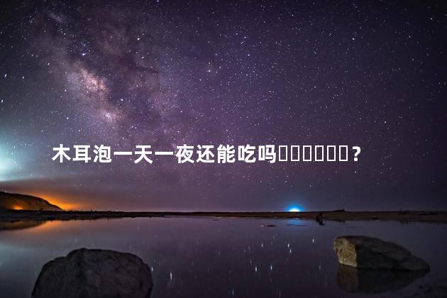 木耳泡一天一夜还能吃吗？
